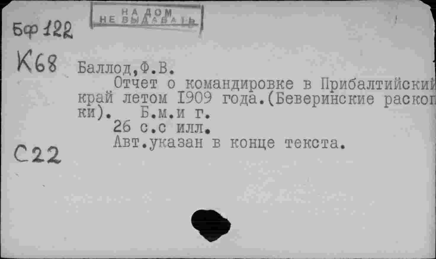 ﻿Кб?	Баллод,Ф.В. Отчет о командировке в Прибалтийский край летом 1909 года.(Беверинские раског ки). Б.м.и г. 26 с.с илл.
02.2	Авт.указан в конце текста.